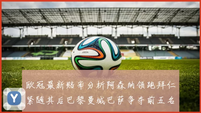 欧冠最新赔率分析阿森纳领跑拜仁紧随其后巴黎曼城巴萨争夺前五名