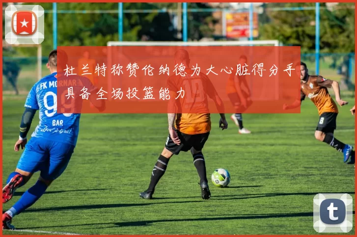 杜兰特称赞伦纳德为大心脏得分手具备全场投篮能力