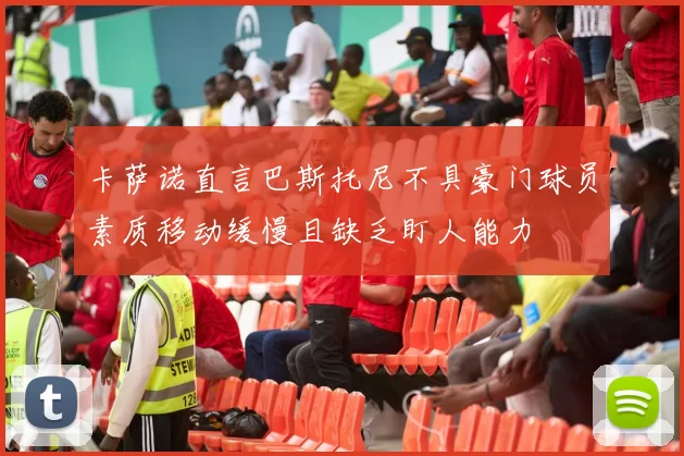 卡萨诺直言巴斯托尼不具豪门球员素质移动缓慢且缺乏盯人能力