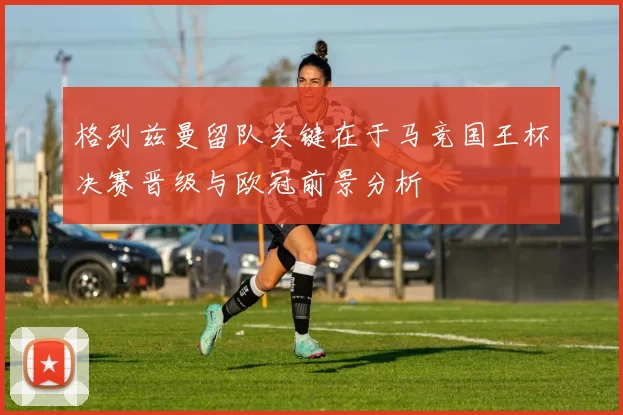 格列兹曼留队关键在于马竞国王杯决赛晋级与欧冠前景分析