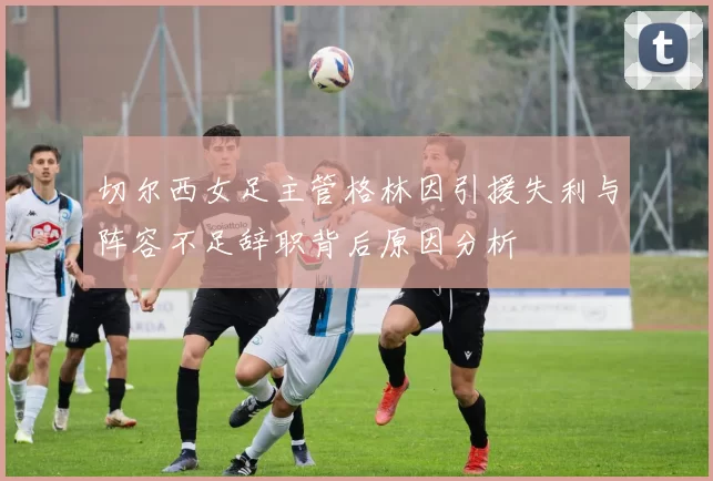 切尔西女足主管格林因引援失利与阵容不足辞职背后原因分析