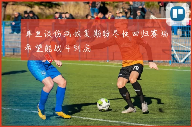 库里谈伤病恢复期盼尽快回归赛场希望能战斗到底