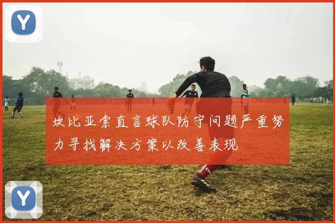 坎比亚索直言球队防守问题严重努力寻找解决方案以改善表现