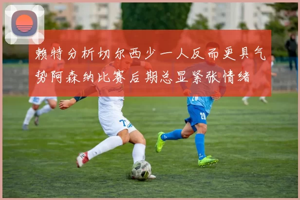 赖特分析切尔西少一人反而更具气势阿森纳比赛后期总显紧张情绪