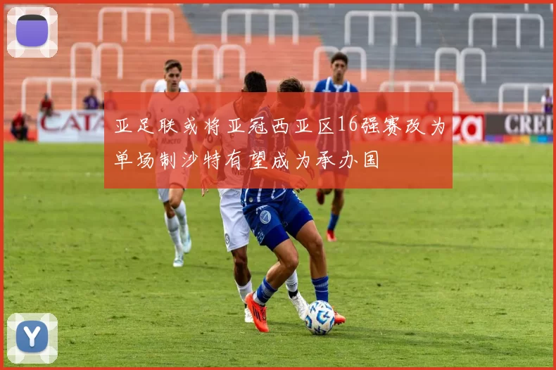 亚足联或将亚冠西亚区16强赛改为单场制沙特有望成为承办国