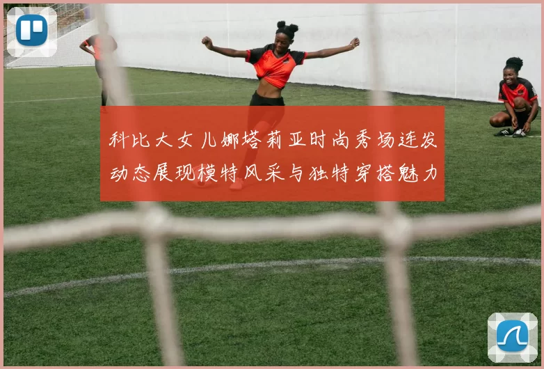 科比大女儿娜塔莉亚时尚秀场连发动态展现模特风采与独特穿搭魅力