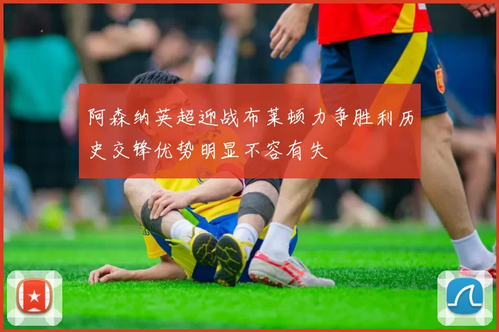 阿森纳英超迎战布莱顿力争胜利历史交锋优势明显不容有失