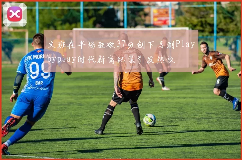 文班在半场狂砍37分创下马刺Playbyplay时代新高纪录引发热议