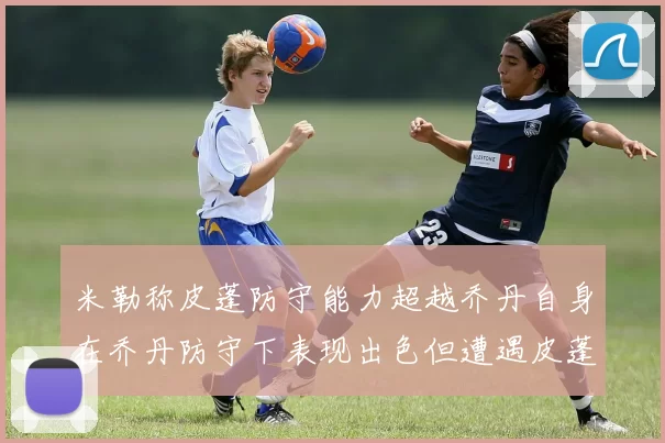 米勒称皮蓬防守能力超越乔丹自身在乔丹防守下表现出色但遭遇皮蓬阻击