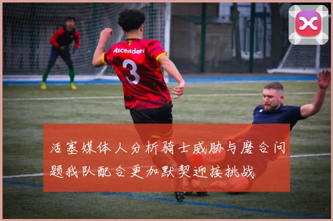 活塞媒体人分析骑士威胁与磨合问题我队配合更加默契迎接挑战