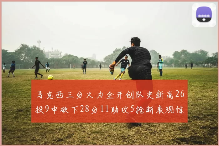 马克西三分火力全开创队史新高26投9中砍下28分11助攻5抢断表现惊艳
