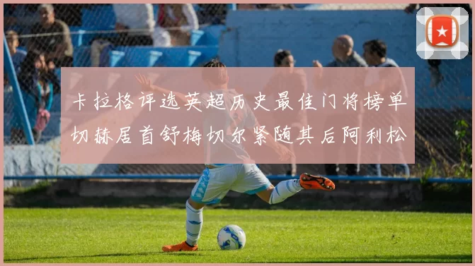 卡拉格评选英超历史最佳门将榜单切赫居首舒梅切尔紧随其后阿利松位列第三