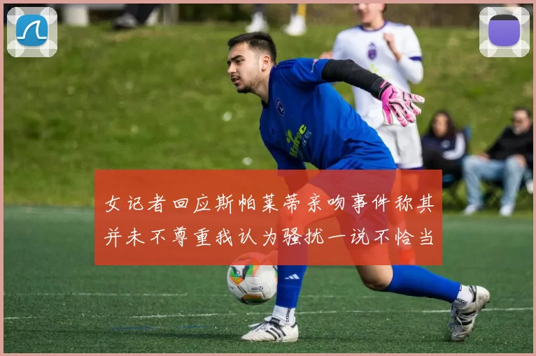女记者回应斯帕莱蒂亲吻事件称其并未不尊重我认为骚扰一说不恰当