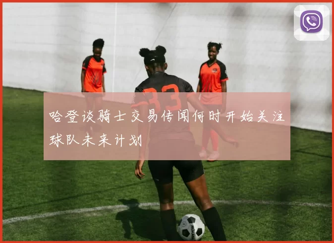 哈登谈骑士交易传闻何时开始关注球队未来计划