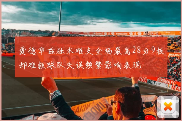 爱德华兹独木难支全场最高28分9板却难救球队失误频繁影响表现