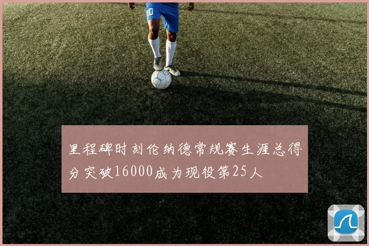 里程碑时刻伦纳德常规赛生涯总得分突破16000成为现役第25人