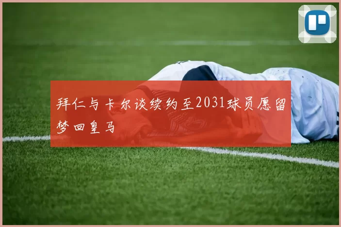 拜仁与卡尔谈续约至2031球员愿留梦回皇马