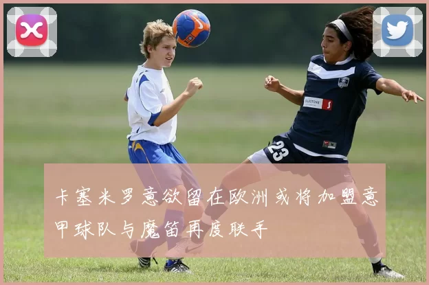 卡塞米罗意欲留在欧洲或将加盟意甲球队与魔笛再度联手