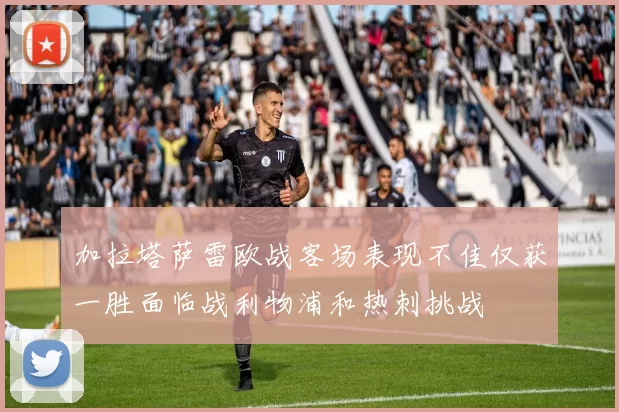 加拉塔萨雷欧战客场表现不佳仅获一胜面临战利物浦和热刺挑战