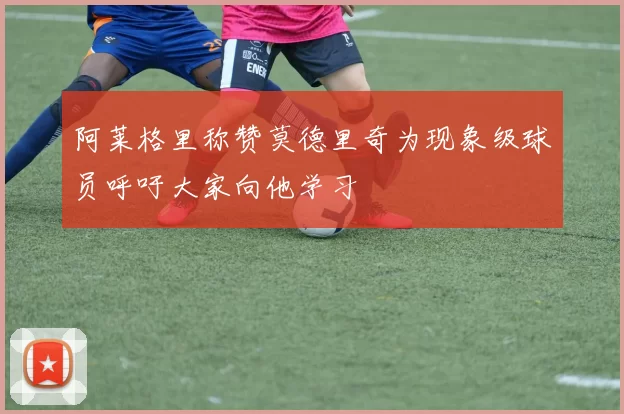 阿莱格里称赞莫德里奇为现象级球员呼吁大家向他学习