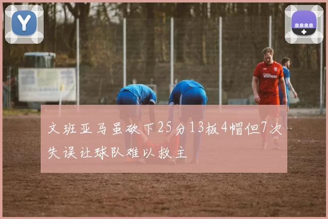 文班亚马虽砍下25分13板4帽但7次失误让球队难以救主