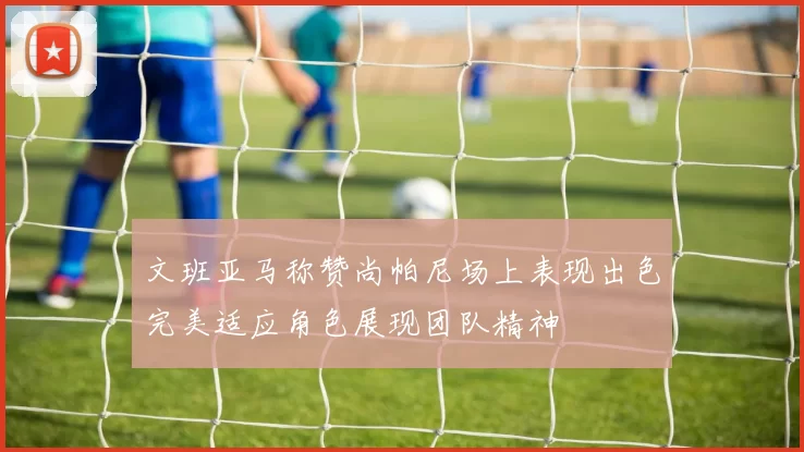 文班亚马称赞尚帕尼场上表现出色完美适应角色展现团队精神