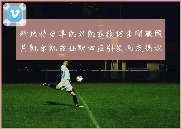 科纳特分享凯尔凯兹模仿金刚狼照片凯尔凯兹幽默回应引发网友热议