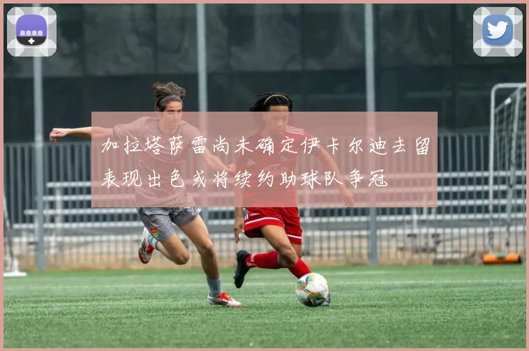 加拉塔萨雷尚未确定伊卡尔迪去留表现出色或将续约助球队争冠