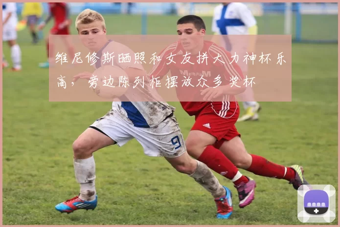 维尼修斯晒照和女友拼大力神杯乐高，旁边陈列柜摆放众多奖杯
