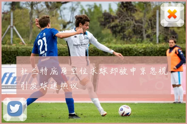 杜兰特底角空位求球却被申京忽视引发球迷热议