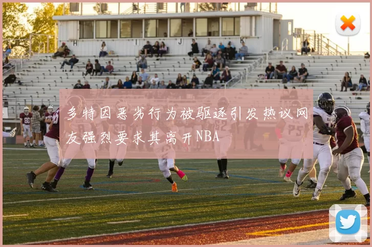 多特因恶劣行为被驱逐引发热议网友强烈要求其离开NBA